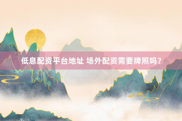 低息配资平台地址 场外配资需要牌照吗？