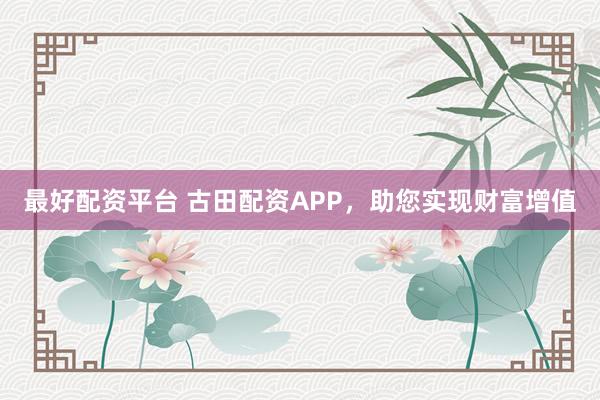 最好配资平台 古田配资APP，助您实现财富增值