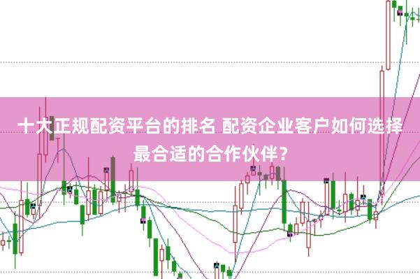 十大正规配资平台的排名 配资企业客户如何选择最合适的合作伙伴？