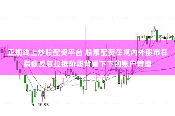 正规线上炒股配资平台 股票配资在境内外股市在指数反复拉锯阶段背景下下的账户管理