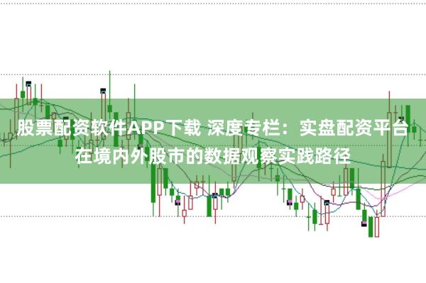 股票配资软件APP下载 深度专栏：实盘配资平台在境内外股市的数据观察实践路径