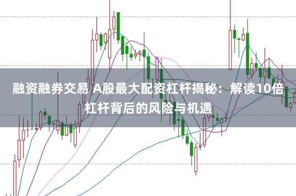 融资融券交易 A股最大配资杠杆揭秘：解读10倍杠杆背后的风险与机遇