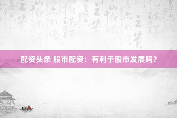 配资头条 股市配资:有利于股市发展吗?