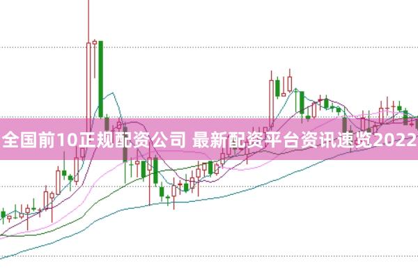 全国前10正规配资公司 最新配资平台资讯速览2022