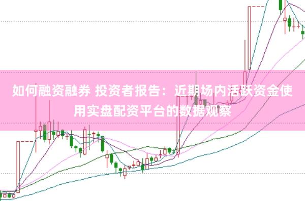 如何融资融券 投资者报告：近期场内活跃资金使用实盘配资平台的数据观察