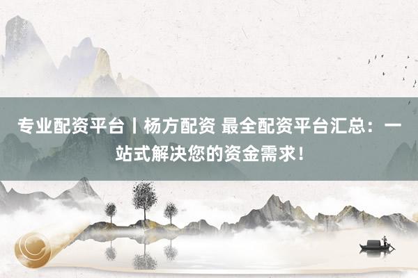 专业配资平台丨杨方配资 最全配资平台汇总：一站式解决您的资金需求！