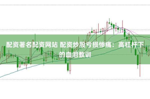 配资著名配资网站 配资炒股亏损惨痛：高杠杆下的血泪教训